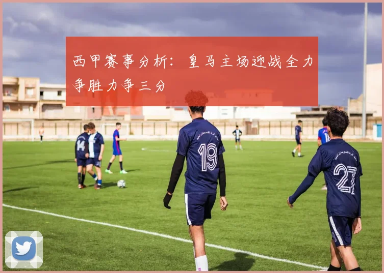 西甲赛事分析：皇马主场迎战全力争胜力争三分