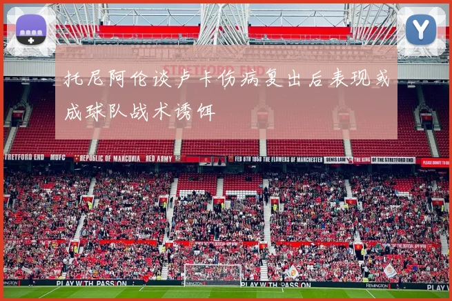 托尼阿伦谈卢卡伤病复出后表现或成球队战术诱饵