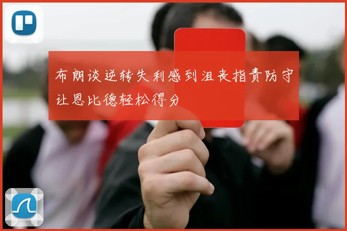 布朗谈逆转失利感到沮丧指责防守让恩比德轻松得分