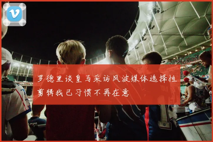 罗德里谈皇马采访风波媒体选择性剪辑我已习惯不再在意