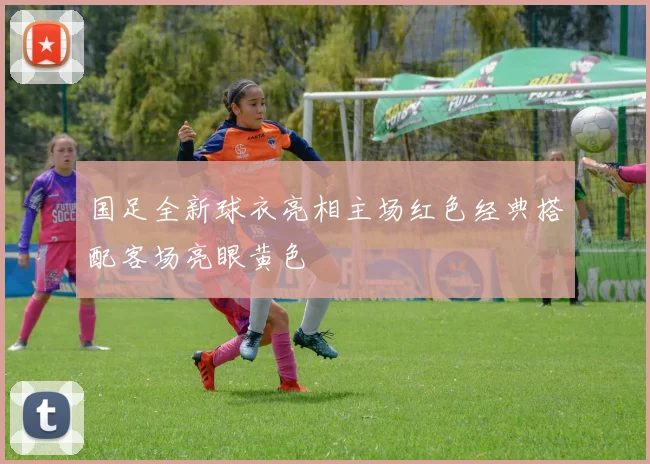 国足全新球衣亮相主场红色经典搭配客场亮眼黄色