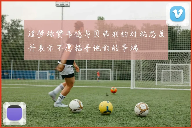 追梦称赞韦德与贝弗利的对抗态度并表示不愿插手他们的争端