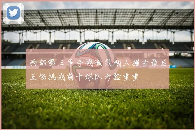西部第三争夺战激烈湖人掘金最后五场挑战前十球队考验重重