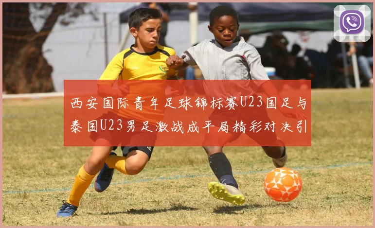 西安国际青年足球锦标赛U23国足与泰国U23男足激战成平局精彩对决引人关注