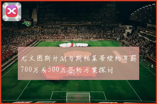 尤文图斯计划与斯帕莱蒂续约年薪700万或500万签约方案探讨